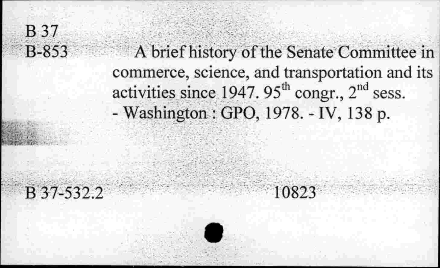 ﻿B 37
B-853	A brief history of the Senate Committee in
commerce, science, and transportation and its activities since 1947. 95th congr., 2nd sess.
- Washington : GPO, 1978. - IV, 138 p.
MM№№< •-
B 37-532.2	10823